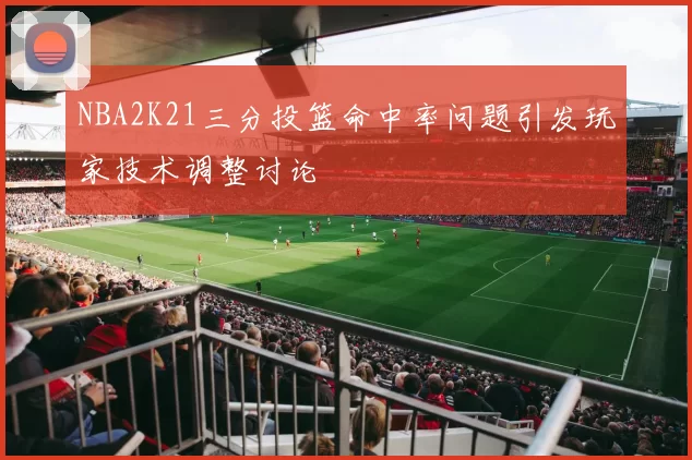 NBA2K21三分投篮命中率问题引发玩家技术调整讨论