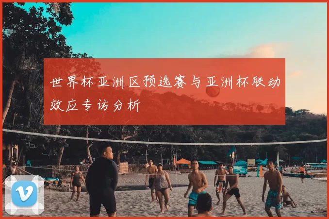 世界杯亚洲区预选赛与亚洲杯联动效应专访分析