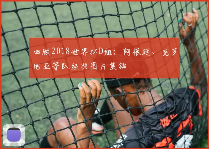 回顾2018世界杯D组:阿根廷、克罗地亚等队经典图片集锦