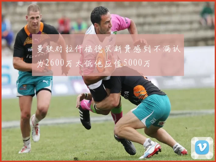 曼联对拉什福德买断费感到不满认为2600万太低他应值5000万