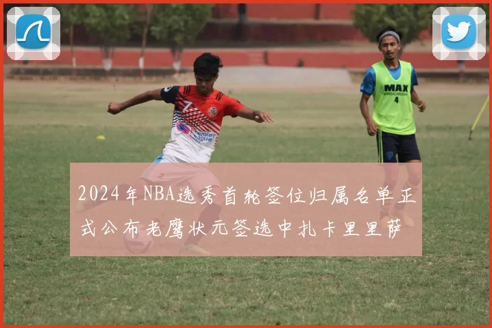2024年NBA选秀首轮签位归属名单正式公布老鹰状元签选中扎卡里里萨谢