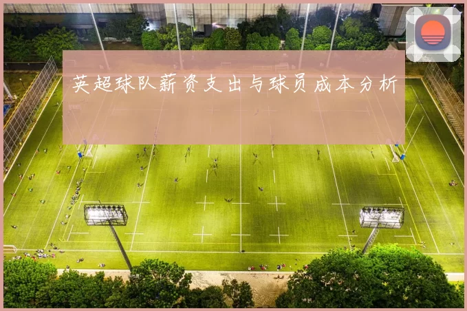 英超球队薪资支出与球员成本分析
