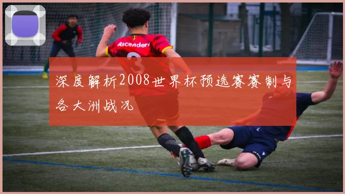 深度解析2008世界杯预选赛赛制与各大洲战况