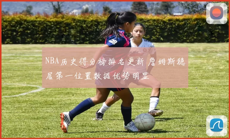 NBA历史得分榜排名更新 詹姆斯稳居第一位置数据优势明显