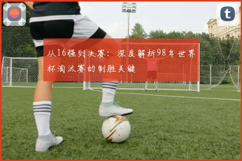 从16强到决赛:深度解析98年世界杯淘汰赛的制胜关键