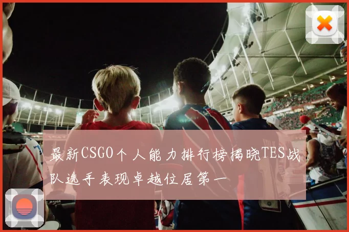 最新CSGO个人能力排行榜揭晓TES战队选手表现卓越位居第一