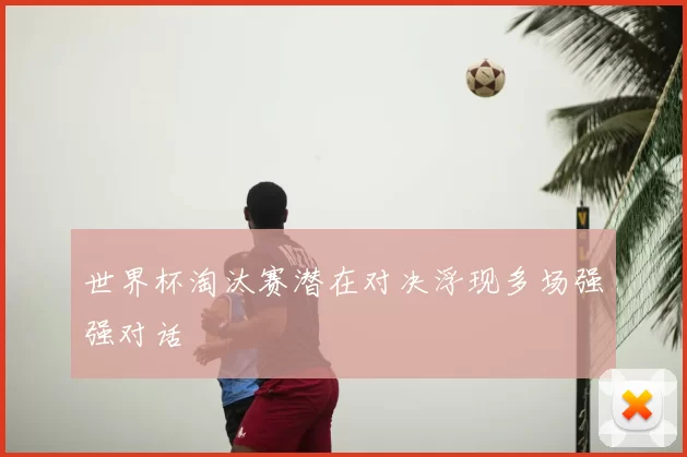 世界杯淘汰赛潜在对决浮现多场强强对话