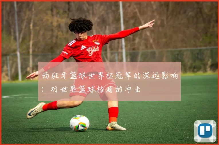 西班牙篮球世界杯冠军的深远影响:对世界篮球格局的冲击
