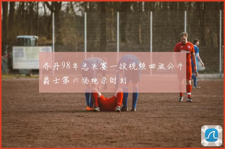 乔丹98年总决赛一投视频回放公牛爵士第六场绝杀时刻
