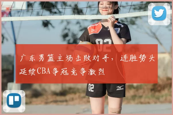 广东男篮主场击败对手，连胜势头延续CBA争冠竞争激烈