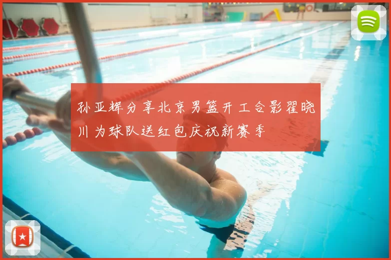 孙亚辉分享北京男篮开工合影翟晓川为球队送红包庆祝新赛季