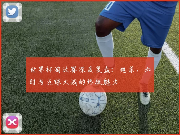 世界杯淘汰赛深度复盘:绝杀、加时与点球大战的终极魅力