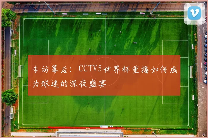 专访幕后:CCTV5世界杯重播如何成为球迷的深夜盛宴