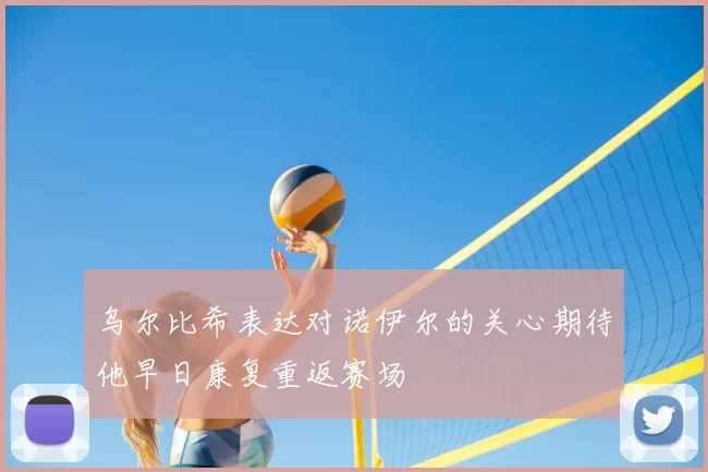 乌尔比希表达对诺伊尔的关心期待他早日康复重返赛场