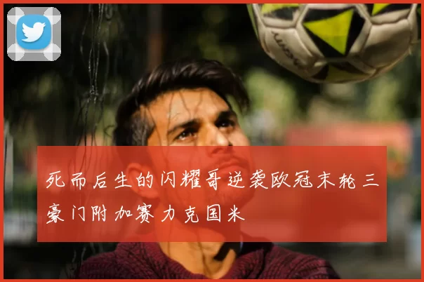 死而后生的闪耀哥逆袭欧冠末轮三豪门附加赛力克国米