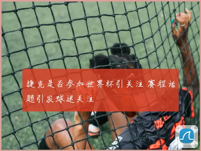 捷克是否参加世界杯引关注 赛程话题引发球迷关注