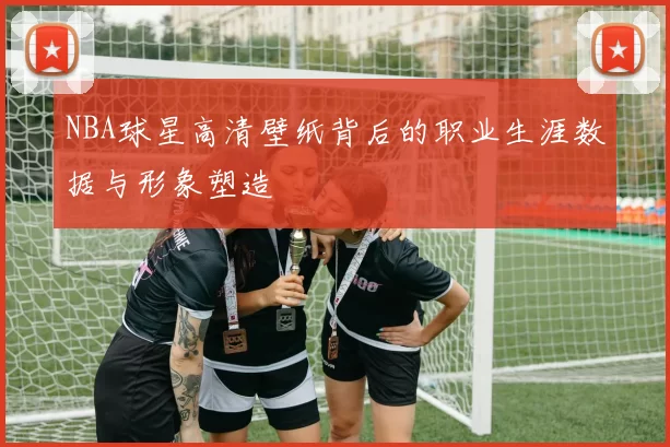 NBA球星高清壁纸背后的职业生涯数据与形象塑造