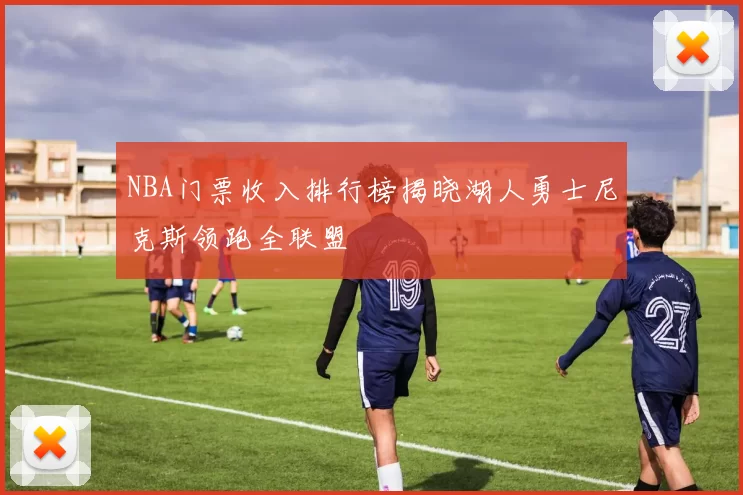 NBA门票收入排行榜揭晓湖人勇士尼克斯领跑全联盟