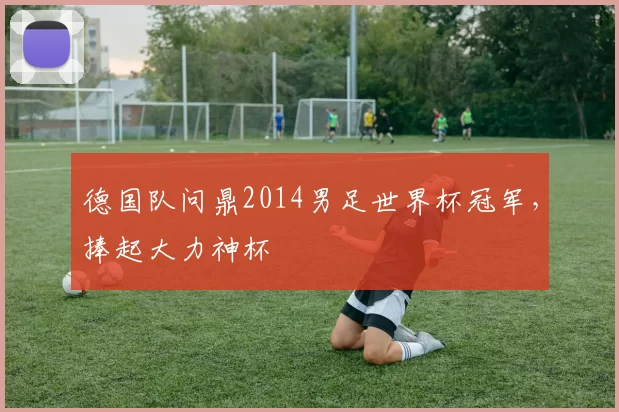 德国队问鼎2014男足世界杯冠军，捧起大力神杯