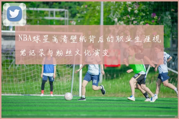 NBA球星高清壁纸背后的职业生涯视觉记录与粉丝文化演变