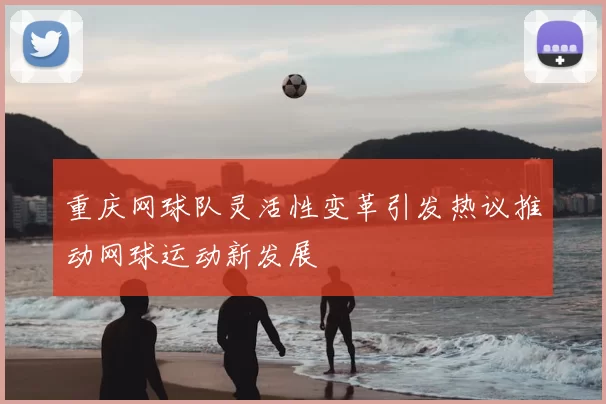 重庆网球队灵活性变革引发热议推动网球运动新发展