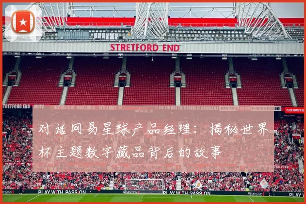 对话网易星球产品经理:揭秘世界杯主题数字藏品背后的故事