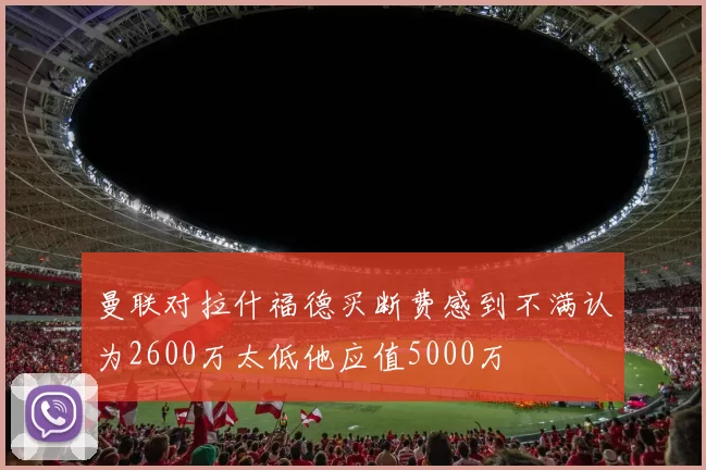 曼联对拉什福德买断费感到不满认为2600万太低他应值5000万