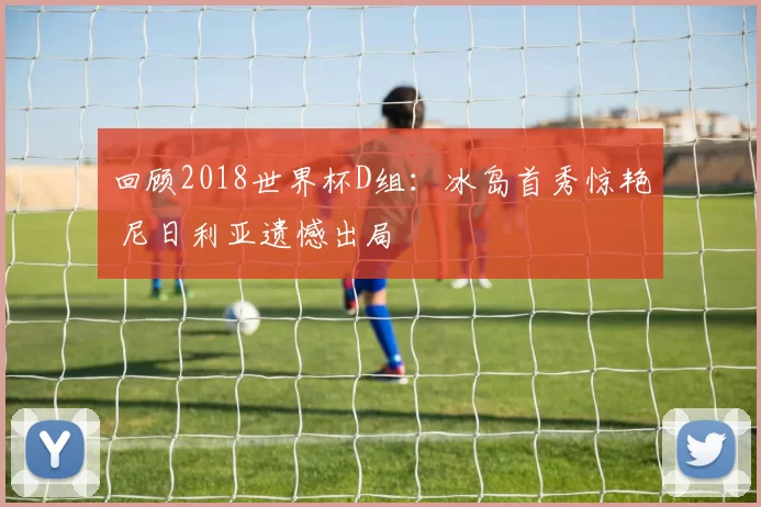 回顾2018世界杯D组:冰岛首秀惊艳 尼日利亚遗憾出局