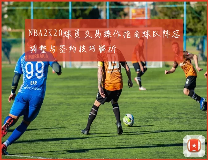 NBA2K20球员交易操作指南球队阵容调整与签约技巧解析