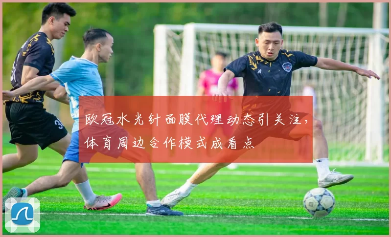 欧冠水光针面膜代理动态引关注，体育周边合作模式成看点