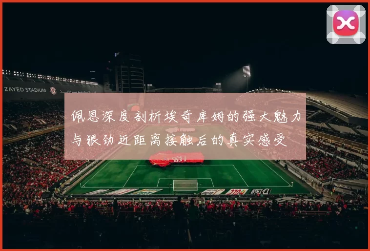 佩恩深度剖析埃奇库姆的强大魅力与狠劲近距离接触后的真实感受