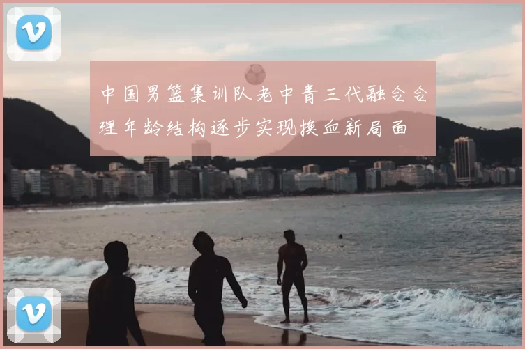 中国男篮集训队老中青三代融合合理年龄结构逐步实现换血新局面