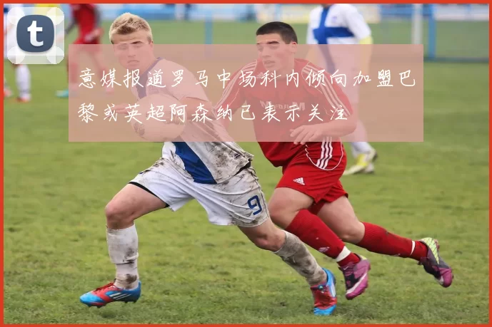 意媒报道罗马中场科内倾向加盟巴黎或英超阿森纳已表示关注