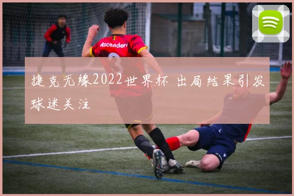捷克无缘2022世界杯 出局结果引发球迷关注