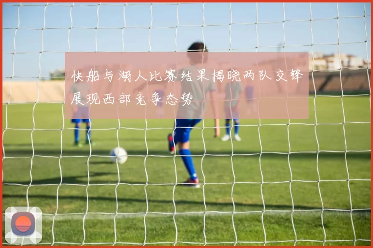 快船与湖人比赛结果揭晓两队交锋展现西部竞争态势