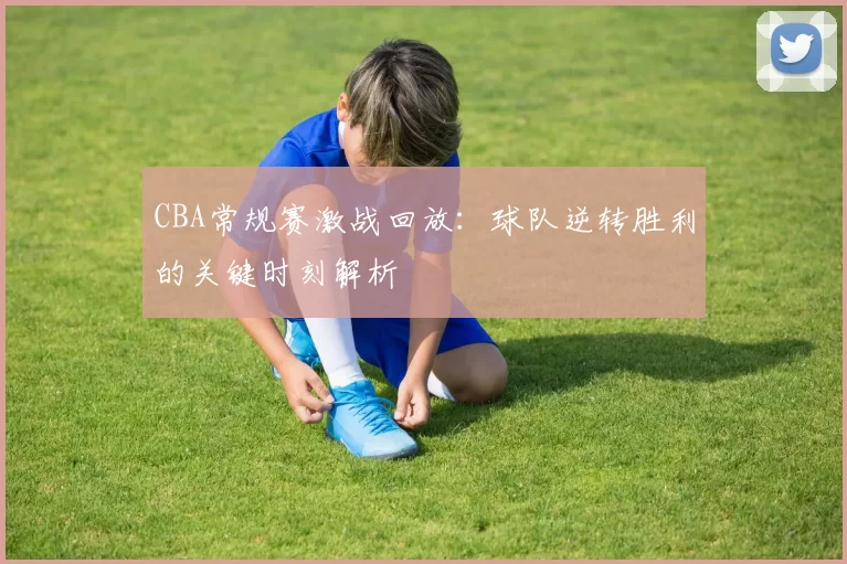 CBA常规赛激战回放:球队逆转胜利的关键时刻解析