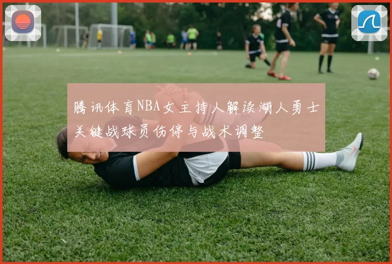 腾讯体育NBA女主持人解读湖人勇士关键战球员伤停与战术调整