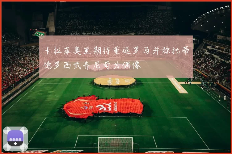 卡拉菲奥里期待重返罗马并称托蒂德罗西武齐尼奇为偶像