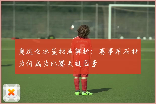 奥运会冰壶材质解析：赛事用石材为何成为比赛关键因素