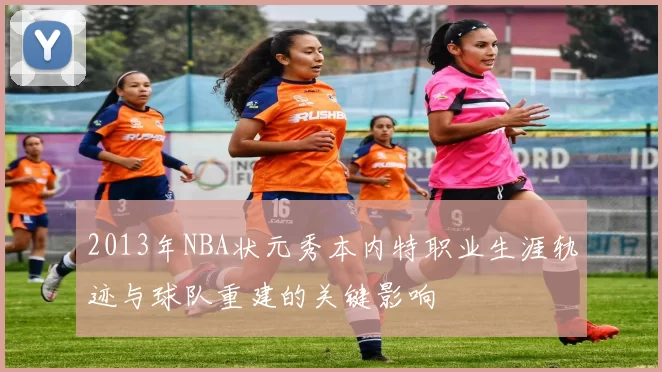 2013年NBA状元秀本内特职业生涯轨迹与球队重建的关键影响