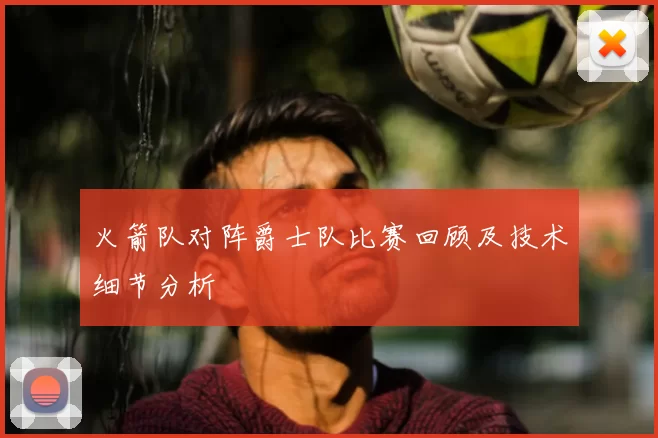 火箭队对阵爵士队比赛回顾及技术细节分析