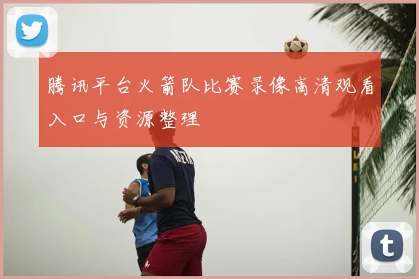 腾讯平台火箭队比赛录像高清观看入口与资源整理