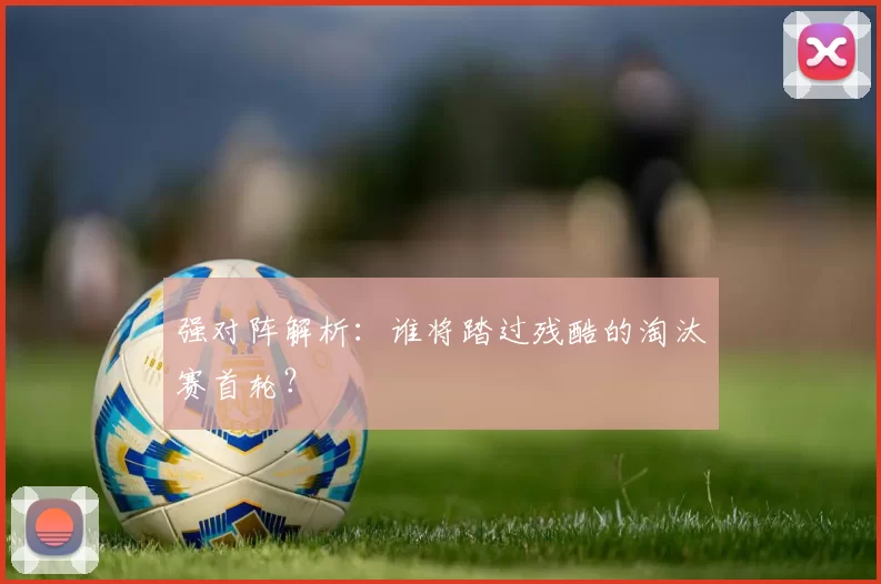 强对阵解析：谁将踏过残酷的淘汰赛首轮？