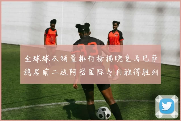 全球球衣销量排行榜揭晓皇马巴萨稳居前二迈阿密国际与利雅得胜利表现抢眼