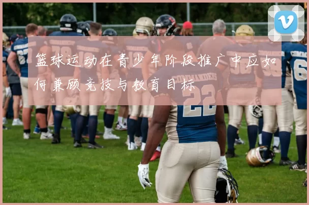 篮球运动在青少年阶段推广中应如何兼顾竞技与教育目标