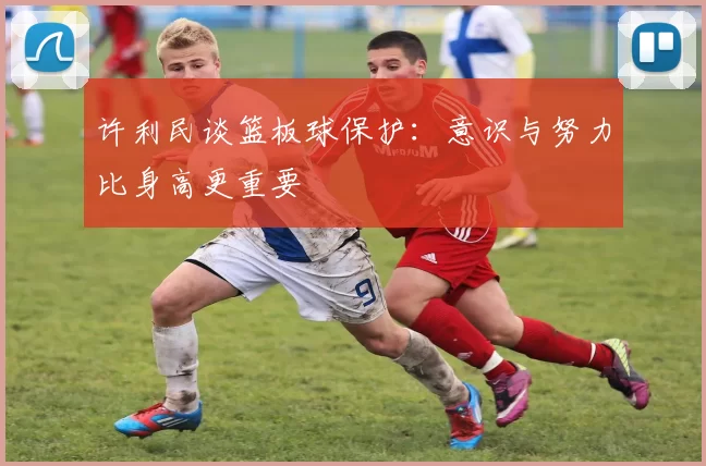 许利民谈篮板球保护:意识与努力比身高更重要