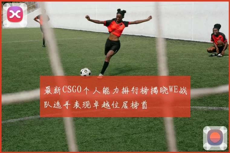 最新CSGO个人能力排行榜揭晓WE战队选手表现卓越位居榜首