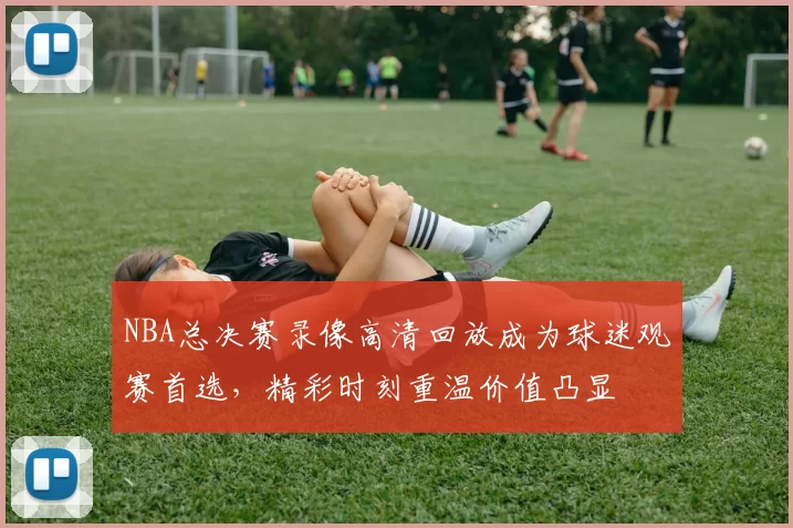 NBA总决赛录像高清回放成为球迷观赛首选，精彩时刻重温价值凸显