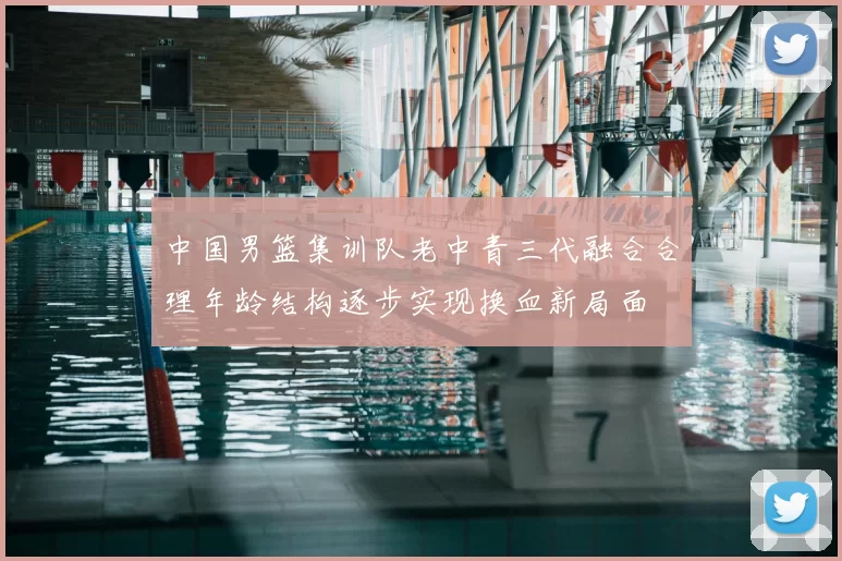 中国男篮集训队老中青三代融合合理年龄结构逐步实现换血新局面