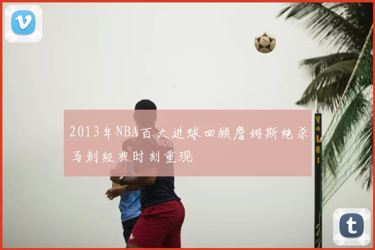 2013年NBA百大进球回顾詹姆斯绝杀马刺经典时刻重现